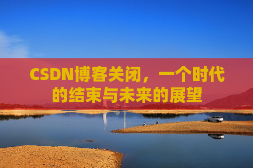 CSDN博客关闭，一个时代的结束与未来的展望
